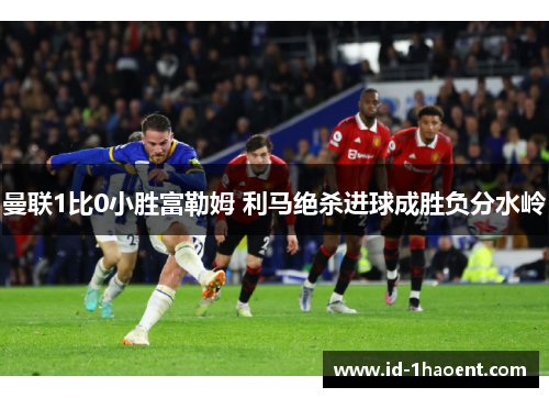 曼联1比0小胜富勒姆 利马绝杀进球成胜负分水岭