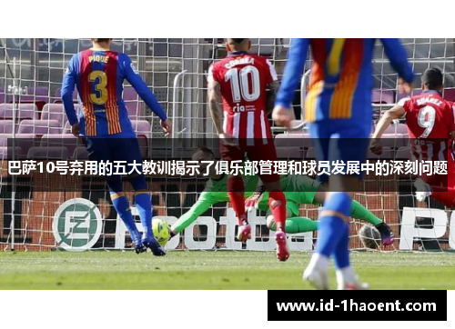 巴萨10号弃用的五大教训揭示了俱乐部管理和球员发展中的深刻问题