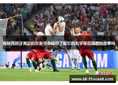 揭秘西班牙男足的历史与荣耀你了解它的名字背后蕴藏的故事吗