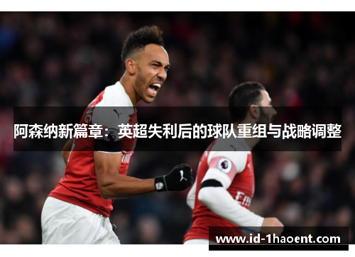 阿森纳新篇章：英超失利后的球队重组与战略调整