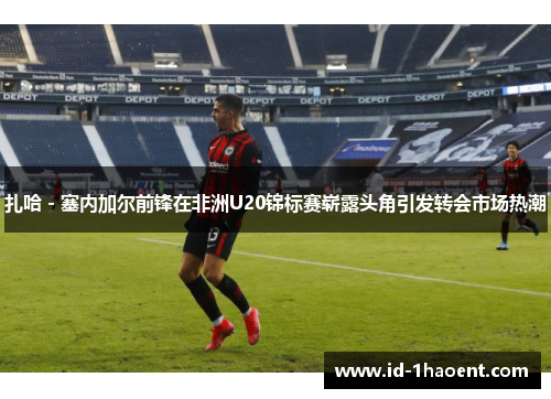 扎哈 - 塞内加尔前锋在非洲U20锦标赛崭露头角引发转会市场热潮