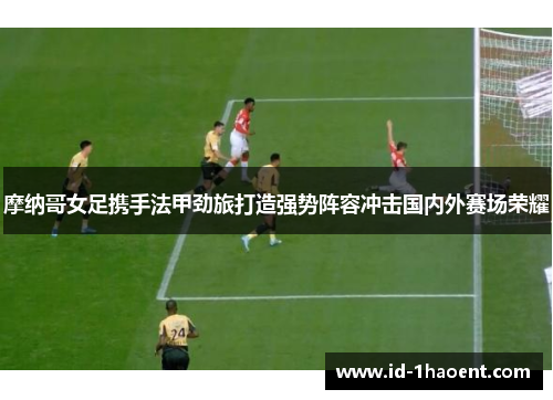 摩纳哥女足携手法甲劲旅打造强势阵容冲击国内外赛场荣耀 摩纳哥女足携手法甲劲旅打造强势阵容冲击国内外赛场荣耀