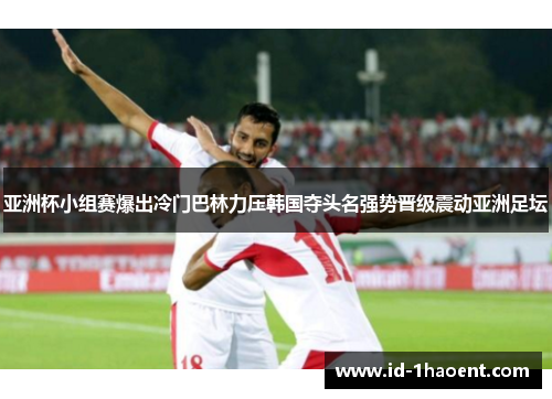 亚洲杯小组赛爆出冷门巴林力压韩国夺头名强势晋级震动亚洲足坛